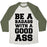 Virgin Teez  Baseball Tee Unisex Tri-Blend Baseball Tee / small / Oatmeal / Moss BE A BADASS WITH A GOOD ASS UNISEX TRI-BLEND BASEBALL TEE