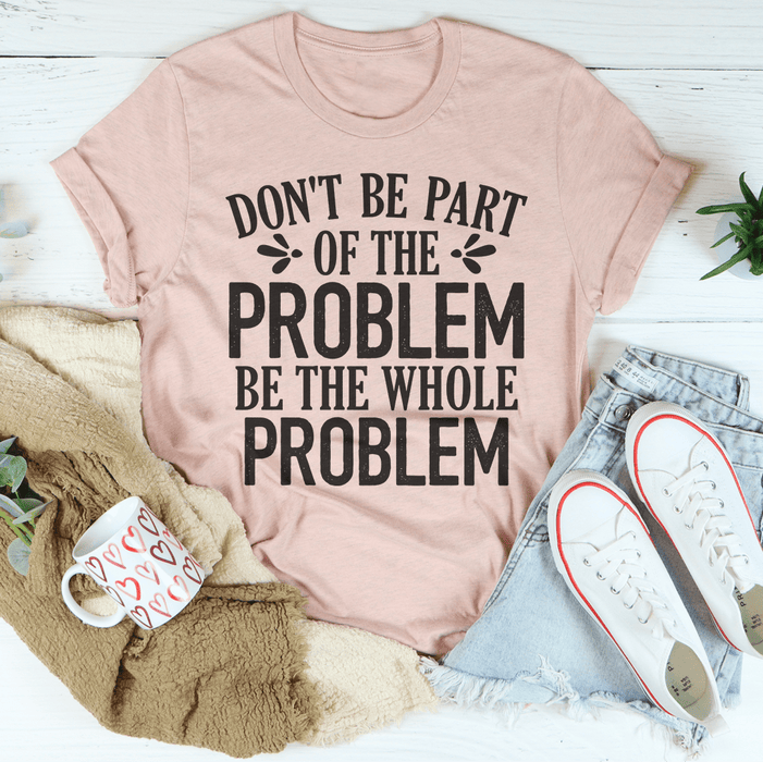 Don't Be Part Of The Problem Be The Whole Problem T-Shirt