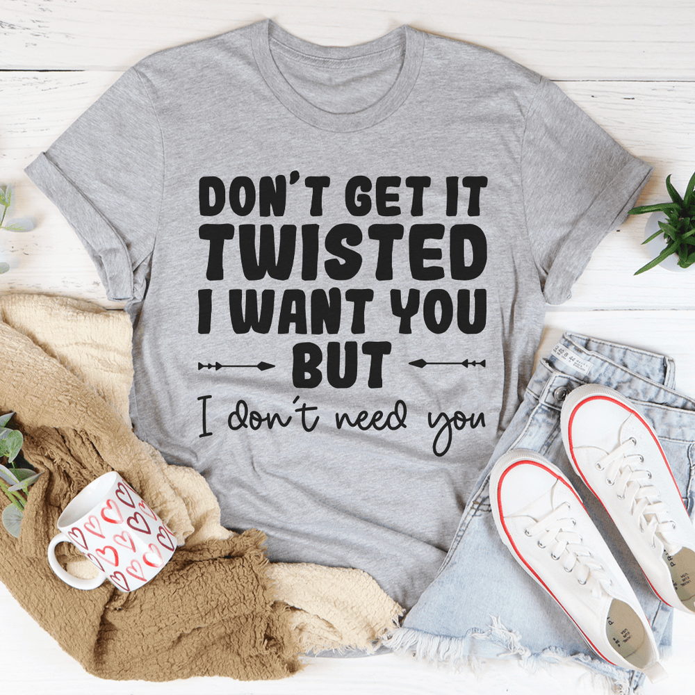 Don't Get It Twisted I Want You But I Don't Need You Tee