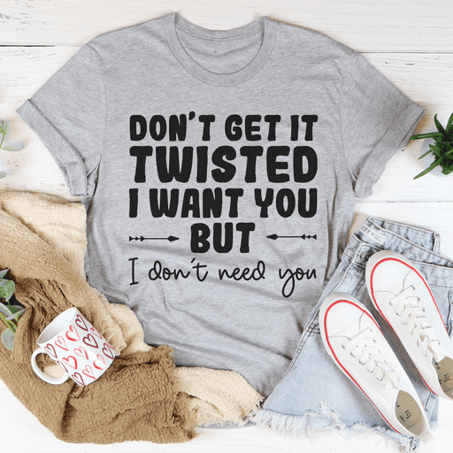 Don't Get It Twisted I Want You But I Don't Need You Tee