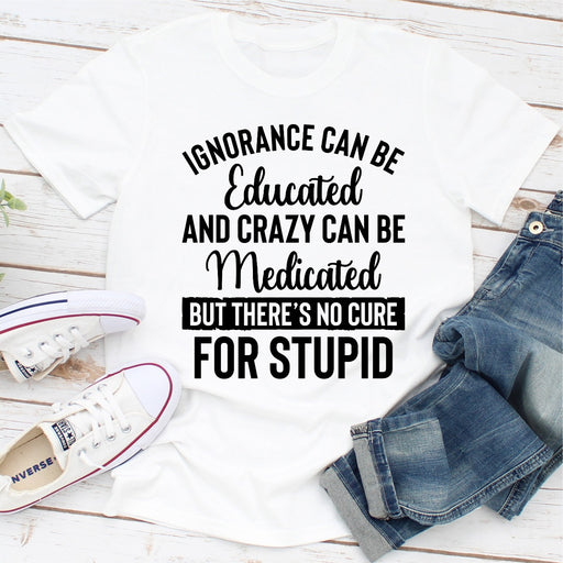 Ignorance Can Be Educated Crazy Can Be Medicated But Theres No Cure For Stupid