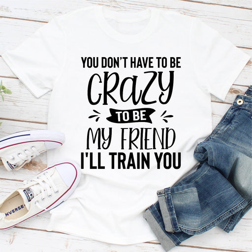 You Dont Have To Be Crazy To Be My Friend Ill Train You